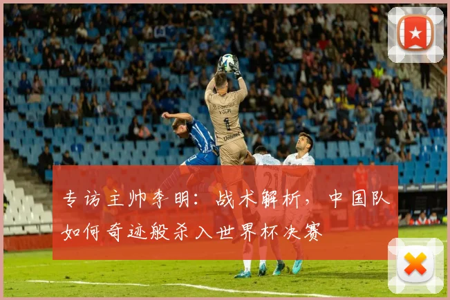 专访主帅李明：战术解析，中国队如何奇迹般杀入世界杯决赛