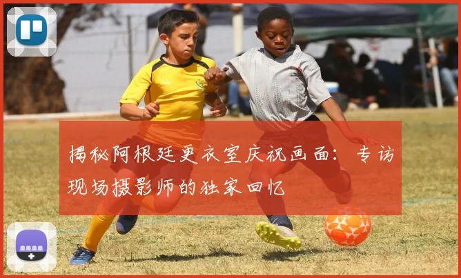揭秘阿根廷更衣室庆祝画面:专访现场摄影师的独家回忆