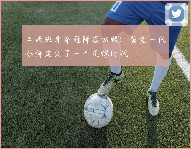 年西班牙夺冠阵容回顾:黄金一代如何定义了一个足球时代