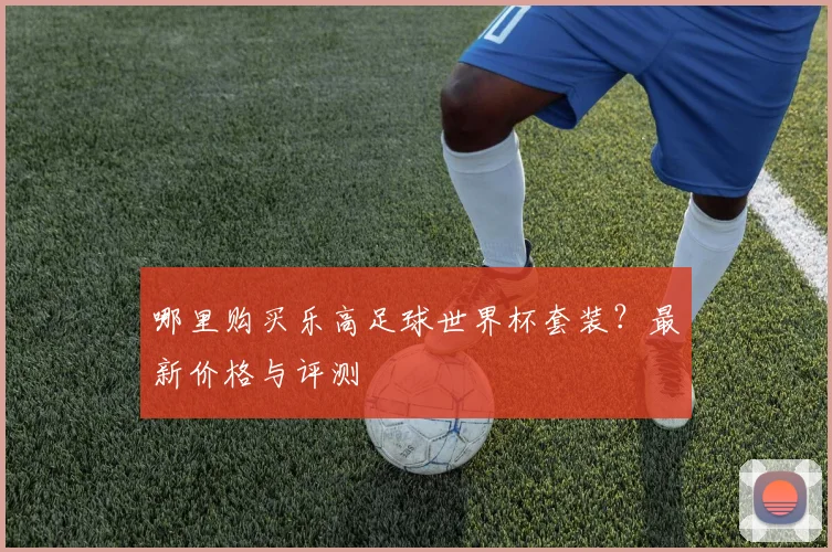哪里购买乐高足球世界杯套装?最新价格与评测