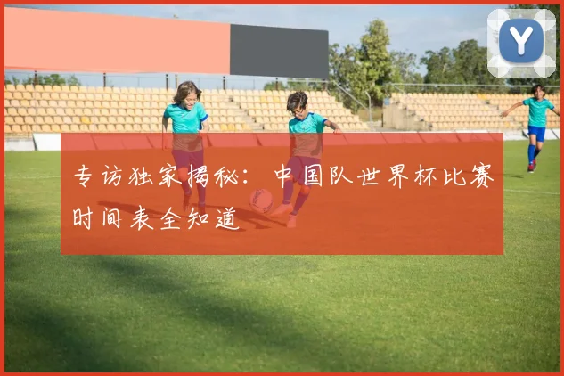 专访独家揭秘:中国队世界杯比赛时间表全知道