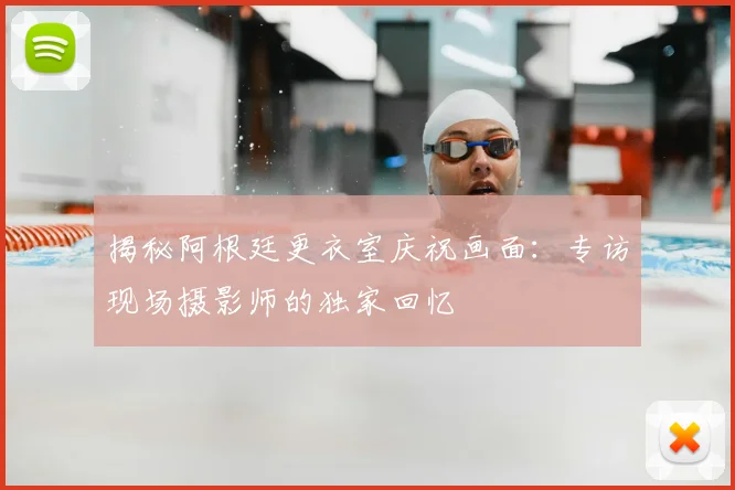 揭秘阿根廷更衣室庆祝画面:专访现场摄影师的独家回忆